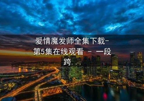 爱情魔发师全集下载-第5集在线观看 - 一段跨越时空的浪漫奇缘