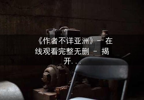 《作者不详亚洲》- 在线观看完整无删 - 揭开亚洲悬疑的终极谜局