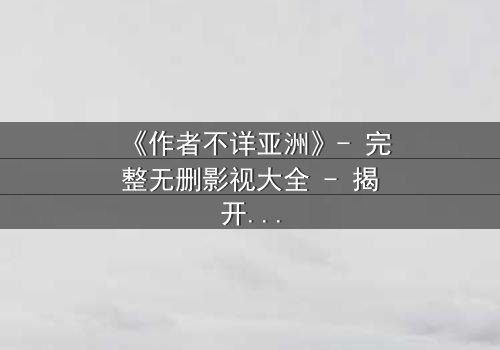 《作者不详亚洲》- 完整无删影视大全 - 揭开亚洲最神秘失踪案的终极真相