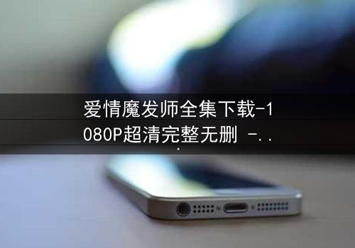 爱情魔发师全集下载-1080P超清完整无删 - 揭秘发型师的禁忌之恋