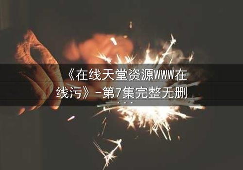 《在线天堂资源WWW在线污》-第7集完整无删 - 当虚拟天堂吞噬现实灵魂