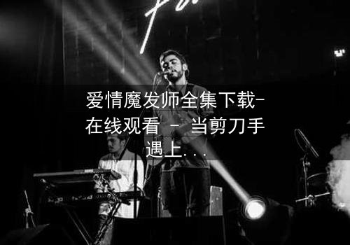 爱情魔发师全集下载-在线观看 - 当剪刀手遇上真爱,命运如何剪裁?