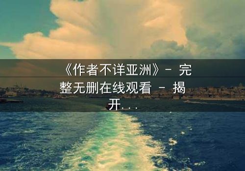 《作者不详亚洲》- 完整无删在线观看 - 揭开亚洲影史最大谜团