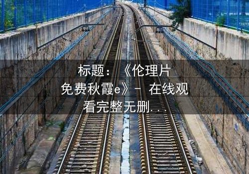 标题:《伦理片免费秋霞e》- 在线观看完整无删 - 揭开人性暗面的终极诱惑