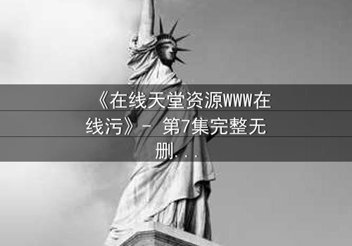 《在线天堂资源WWW在线污》- 第7集完整无删 - 当虚拟天堂吞噬现实人性