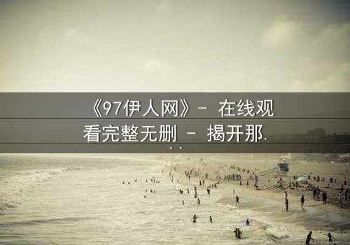 《97伊人网》- 在线观看完整无删 - 揭开那段尘封的都市情仇