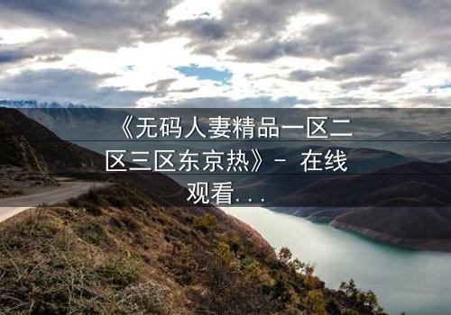 《无码人妻精品一区二区三区东京热》- 在线观看HD中字 - 免费1080P超清完整无删