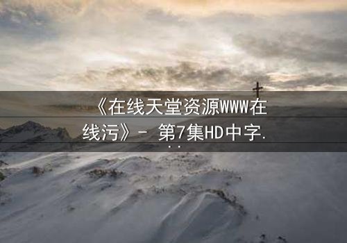 《在线天堂资源WWW在线污》- 第7集HD中字完整无删 - 当虚拟天堂吞噬现实人性