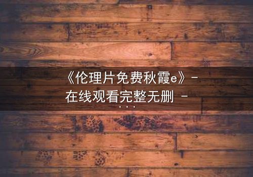 《伦理片免费秋霞e》- 在线观看完整无删 - 揭开人性最深处的秘密