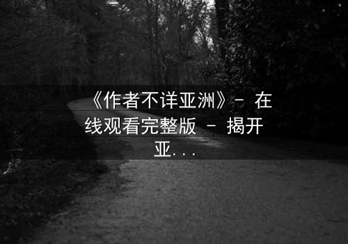 《作者不详亚洲》- 在线观看完整版 - 揭开亚洲影史最神秘谜团