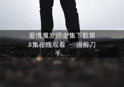 爱情魔发师全集下载第8集在线观看 - 当剪刀手遇上心魔,爱恨交织的理发奇缘