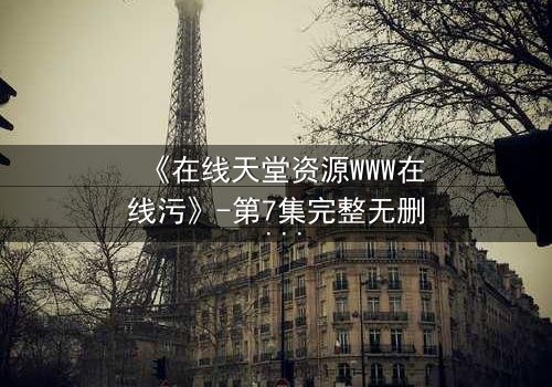 《在线天堂资源WWW在线污》-第7集完整无删 - 当虚拟天堂吞噬现实人性