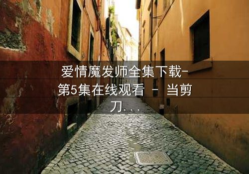 爱情魔发师全集下载-第5集在线观看 - 当剪刀剪不断情丝,谁将主宰命运?