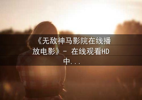 《无敌神马影院在线播放电影》- 在线观看HD中字完整无删 - 一场颠覆现实的视觉盛宴