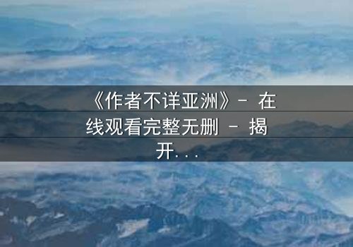 《作者不详亚洲》- 在线观看完整无删 - 揭开亚洲悬疑的终极谜局