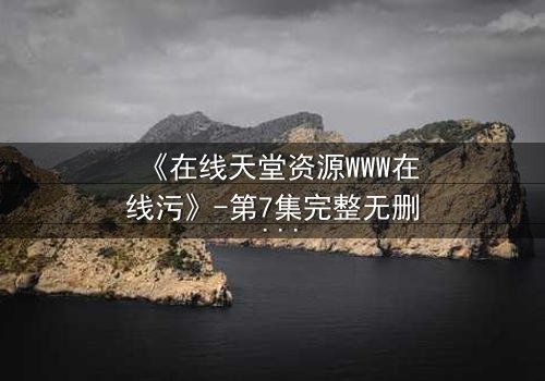 《在线天堂资源WWW在线污》-第7集完整无删 - 当虚拟天堂吞噬现实灵魂