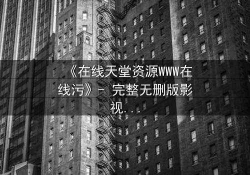 《在线天堂资源WWW在线污》- 完整无删版影视大全 - 当虚拟天堂吞噬现实灵魂