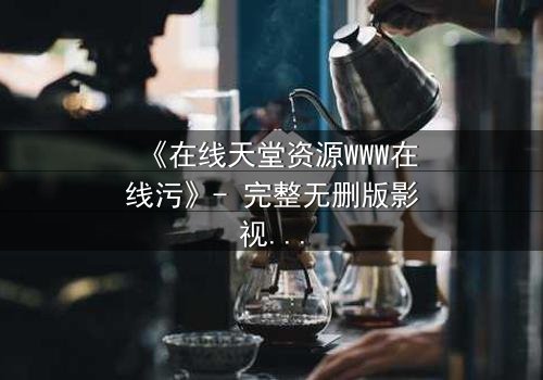 《在线天堂资源WWW在线污》- 完整无删版影视大全 - 当欲望吞噬了灵魂的底线