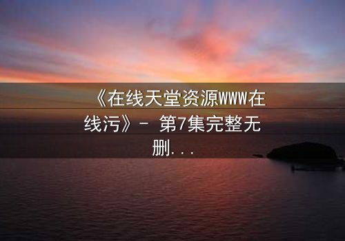 《在线天堂资源WWW在线污》- 第7集完整无删 - 当虚拟天堂吞噬现实人性
