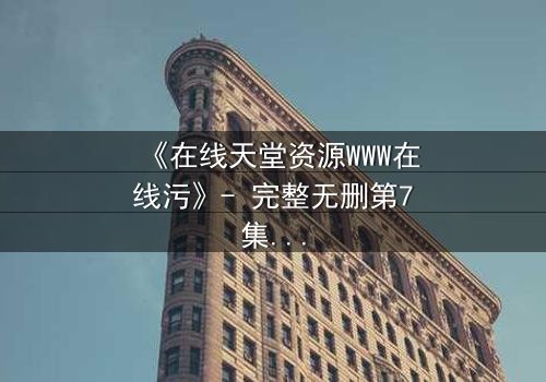 《在线天堂资源WWW在线污》- 完整无删第7集 - 当虚拟天堂吞噬现实人性