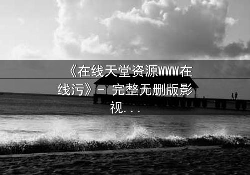《在线天堂资源WWW在线污》- 完整无删版影视大全 - 当欲望撕开道德的面具