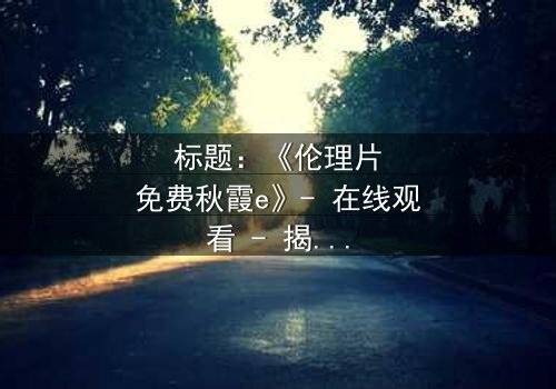 标题:《伦理片免费秋霞e》- 在线观看 - 揭开家庭秘密的惊心之旅