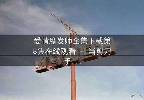 爱情魔发师全集下载第8集在线观看 - 当剪刀手遇上心魔,谁能剪断情丝?