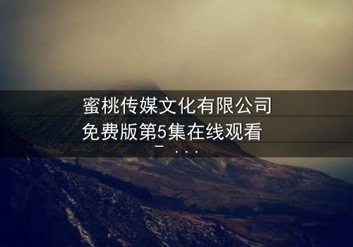 蜜桃传媒文化有限公司免费版第5集在线观看 - 当爱情与阴谋交织,谁能全身而退?