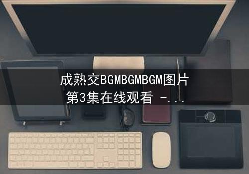 成熟交BGMBGMBGM图片第3集在线观看 - 当秘密揭开,命运如何抉择?