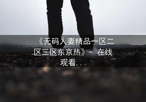 《无码人妻精品一区二区三区东京热》- 在线观看HD中字 - 免费1080P超清完整无删