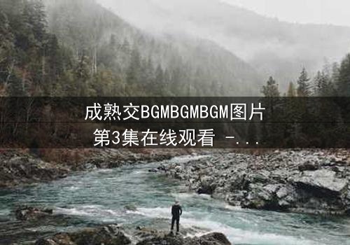 成熟交BGMBGMBGM图片第3集在线观看 - 当秘密揭开,命运如何抉择?