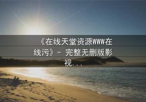 《在线天堂资源WWW在线污》- 完整无删版影视大全 - 当欲望吞噬了灵魂的边界