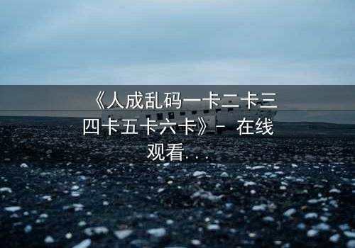 《人成乱码一卡二卡三四卡五卡六卡》- 在线观看HD中字完整版 - 揭开数字迷宫中的生死谜局