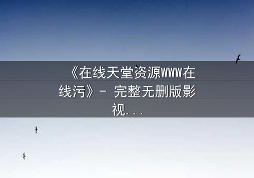 《在线天堂资源WWW在线污》- 完整无删版影视大全 - 当欲望吞噬了灵魂的救赎之路