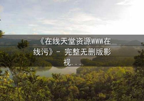 《在线天堂资源WWW在线污》- 完整无删版影视大全 - 当虚拟天堂吞噬现实人性