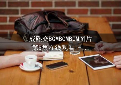 成熟交BGMBGMBGM图片第5集在线观看 - 当秘密揭开,命运将如何抉择?