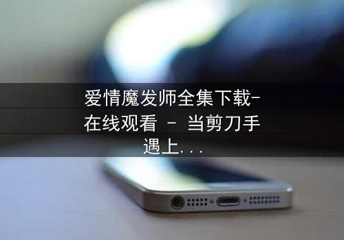 爱情魔发师全集下载-在线观看 - 当剪刀手遇上心魔,谁能剪断命运的红线?