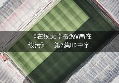 《在线天堂资源WWW在线污》- 第7集HD中字完整无删 - 当虚拟天堂吞噬现实人性