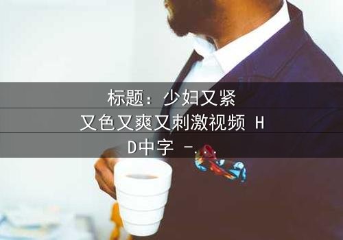 标题:少妇又紧又色又爽又刺激视频 HD中字 - 当欲望视频引爆家庭风暴