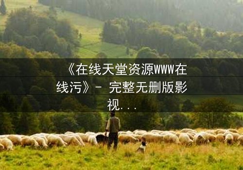 《在线天堂资源WWW在线污》- 完整无删版影视大全 - 当虚拟天堂吞噬现实人性