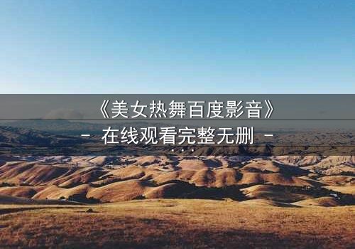 《美女热舞百度影音》- 在线观看完整无删 - 揭开舞池背后的致命秘密