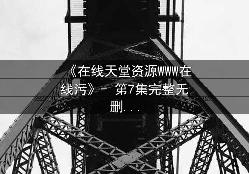 《在线天堂资源WWW在线污》- 第7集完整无删 - 当虚拟天堂吞噬现实人性