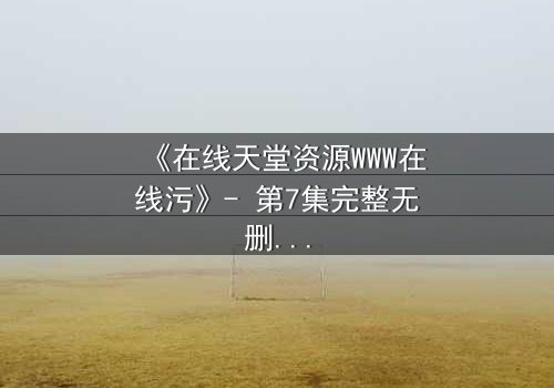 《在线天堂资源WWW在线污》- 第7集完整无删 - 当虚拟天堂吞噬现实人性