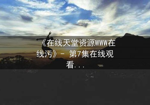 《在线天堂资源WWW在线污》- 第7集在线观看 - 当虚拟天堂吞噬现实人性