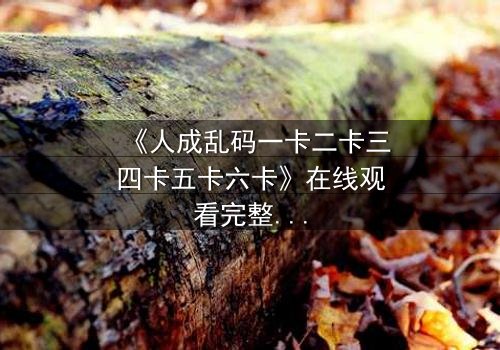 《人成乱码一卡二卡三四卡五卡六卡》在线观看完整无删 - 当身份乱码成为生存的唯一密码