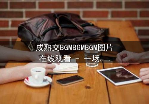 成熟交BGMBGMBGM图片在线观看 - 一场关于成长与背叛的视觉盛宴,你敢直面真相吗?