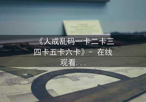 《人成乱码一卡二卡三四卡五卡六卡》- 在线观看完整无删 - 揭秘数字背后的致命游戏