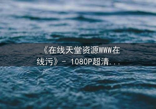 《在线天堂资源WWW在线污》- 1080P超清完整无删 - 当虚拟天堂吞噬现实人性