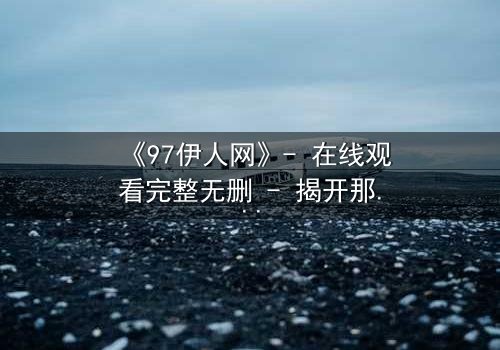 《97伊人网》- 在线观看完整无删 - 揭开那段尘封的都市情感谜局