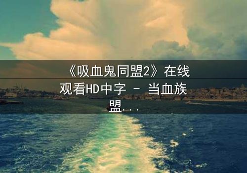 《吸血鬼同盟2》在线观看HD中字 - 当血族盟约撕裂,人类少女的抉择将引爆末日之战